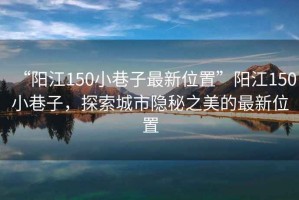 “陽江150小巷子最新位置”陽江150小巷子，探索城市隱秘之美的最新位置