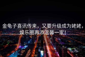 金龜子喜訊傳來，又要升級成為姥姥，娛樂圈再添溫馨一家！