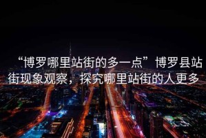 “博羅哪里站街的多一點(diǎn)”博羅縣站街現(xiàn)象觀察，探究哪里站街的人更多