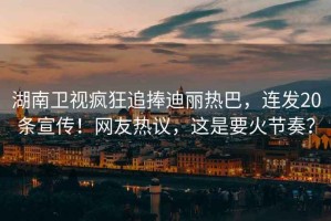湖南衛(wèi)視瘋狂追捧迪麗熱巴，連發(fā)20條宣傳！網(wǎng)友熱議，這是要火節(jié)奏？