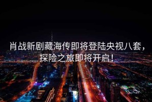 肖戰(zhàn)新劇藏海傳即將登陸央視八套，探險(xiǎn)之旅即將開啟！