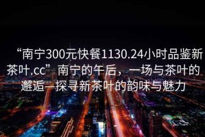 “南寧300元快餐1130.24小時品鑒新茶葉.cc”南寧的午后，一場與茶葉的邂逅—探尋新茶葉的韻味與魅力