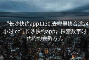 “長沙快約app1130.去哪里找合適24小時(shí).cc”長沙快約app，探索數(shù)字時(shí)代的約會(huì)新方式