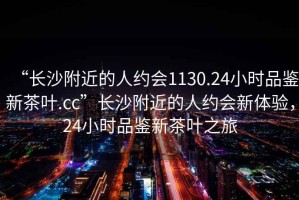 “長(zhǎng)沙附近的人約會(huì)1130.24小時(shí)品鑒新茶葉.cc”長(zhǎng)沙附近的人約會(huì)新體驗(yàn)，24小時(shí)品鑒新茶葉之旅