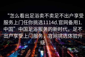 “怎么看出足浴賣不賣足不出戶享受服務(wù)上門任你挑選1114d.官網(wǎng)備用1.中國”中國足浴服務(wù)的新時代，足不出戶享受上門服務(wù)，官網(wǎng)挑選體驗升級