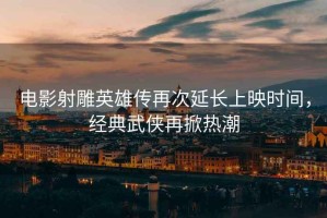 電影射雕英雄傳再次延長(zhǎng)上映時(shí)間，經(jīng)典武俠再掀熱潮