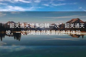 “韶關(guān)通天坡多少錢(qián)一次”韶關(guān)通天坡，一次領(lǐng)略自然美景的絕佳體驗(yàn)