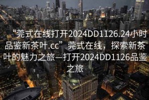 “莞式在線打開2024DD1126.24小時品鑒新茶葉.cc”莞式在線，探索新茶葉的魅力之旅—打開2024DD1126品鑒之旅