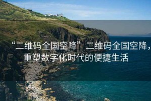 “二維碼全國空降”二維碼全國空降，重塑數(shù)字化時代的便捷生活