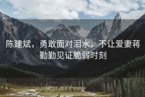 陳建斌，勇敢面對(duì)淚水，不讓愛(ài)妻蔣勤勤見(jiàn)證脆弱時(shí)刻