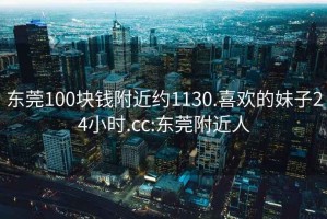 東莞100塊錢附近約1130.喜歡的妹子24小時.cc:東莞附近人