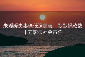 朱媛媛夫妻倆低調(diào)慈善，默默捐款數(shù)十萬彰顯社會責任