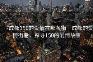 “成都150的愛情在哪條街”成都的愛情街巷，探尋150的愛情故事