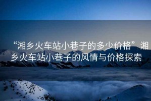 “湘鄉(xiāng)火車站小巷子的多少價格”湘鄉(xiāng)火車站小巷子的風情與價格探索