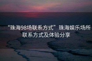 “珠海98場聯(lián)系方式”珠海娛樂場所聯(lián)系方式及體驗分享