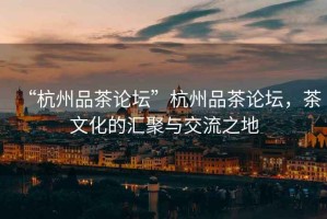 “杭州品茶論壇”杭州品茶論壇，茶文化的匯聚與交流之地