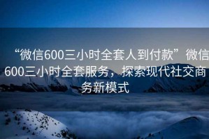 “微信600三小時(shí)全套人到付款”微信600三小時(shí)全套服務(wù)，探索現(xiàn)代社交商務(wù)新模式