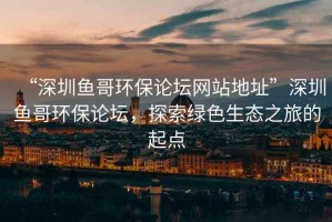 “深圳魚(yú)哥環(huán)保論壇網(wǎng)站地址”深圳魚(yú)哥環(huán)保論壇，探索綠色生態(tài)之旅的起點(diǎn)