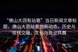 “佛山大瀝有站巷”當日新聞文章標題，佛山大瀝站巷的新動態(tài)，歷史與現(xiàn)代交融，文化與商業(yè)共舞