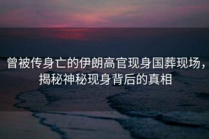 曾被傳身亡的伊朗高官現(xiàn)身國葬現(xiàn)場，揭秘神秘現(xiàn)身背后的真相