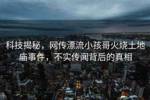 科技揭秘，網(wǎng)傳漂流小孩哥火燒土地廟事件，不實(shí)傳聞背后的真相