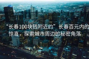 “長春100塊錢附近約”長春百元內(nèi)的驚喜，探索城市周邊的秘密角落