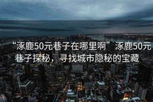 “涿鹿50元巷子在哪里啊”涿鹿50元巷子探秘，尋找城市隱秘的寶藏