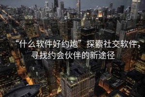 “什么軟件好約炮”探索社交軟件，尋找約會(huì)伙伴的新途徑