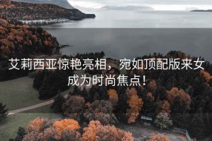 艾莉西亞驚艷亮相，宛如頂配版來女成為時(shí)尚焦點(diǎn)！
