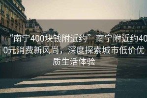 “南寧400塊錢附近約”南寧附近約400元消費新風尚，深度探索城市低價優(yōu)質(zhì)生活體驗
