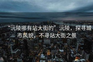 “沅陵哪有站大街的”沅陵，探尋城市風(fēng)貌，不尋站大街之景