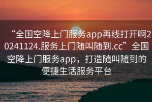 “全國空降上門服務(wù)app再線打開啊20241124.服務(wù)上門隨叫隨到.cc”全國空降上門服務(wù)app，打造隨叫隨到的便捷生活服務(wù)平臺