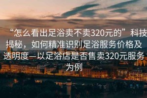 “怎么看出足浴賣不賣320元的”科技揭秘，如何精準識別足浴服務價格及透明度—以足浴店是否售賣320元服務為例