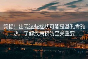 警惕！出現(xiàn)這些癥狀可能是基孔肯雅熱，了解疾病預(yù)防至關(guān)重要