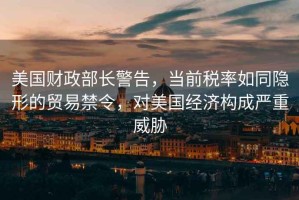 美國(guó)財(cái)政部長(zhǎng)警告，當(dāng)前稅率如同隱形的貿(mào)易禁令，對(duì)美國(guó)經(jīng)濟(jì)構(gòu)成嚴(yán)重威脅