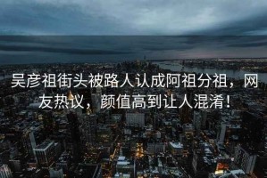 吳彥祖街頭被路人認(rèn)成阿祖分祖，網(wǎng)友熱議，顏值高到讓人混淆！