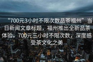 “700元3小時(shí)不限次數(shù)品茶福州”當(dāng)日新聞文章標(biāo)題，福州推出全新品茶體驗(yàn)，700元三小時(shí)不限次數(shù)，深度感受茶文化之美
