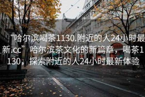 “哈爾濱喝茶1130.附近的人24小時最新.cc”哈爾濱茶文化的新篇章，喝茶1130，探索附近的人24小時最新體驗(yàn)