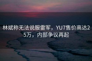 林斌稱無法說服雷軍，YU7售價高達25萬，內(nèi)部爭議再起