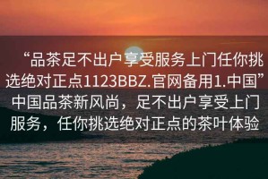 “品茶足不出戶享受服務上門任你挑選絕對正點1123BBZ.官網(wǎng)備用1.中國”中國品茶新風尚，足不出戶享受上門服務，任你挑選絕對正點的茶葉體驗