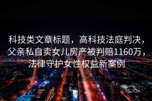 科技類文章標(biāo)題，高科技法庭判決，父親私自賣女兒房產(chǎn)被判賠1160萬(wàn)，法律守護(hù)女性權(quán)益新案例