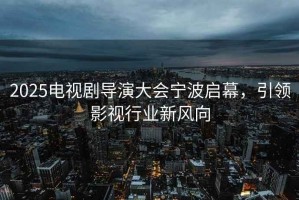 2025電視劇導(dǎo)演大會(huì)寧波啟幕，引領(lǐng)影視行業(yè)新風(fēng)向