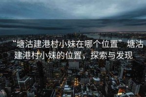 “塘沽建港村小妹在哪個(gè)位置”塘沽建港村小妹的位置，探索與發(fā)現(xiàn)