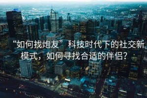 “如何找炮友”科技時(shí)代下的社交新模式，如何尋找合適的伴侶？