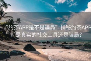“約茶APP是不是騙局”揭秘約茶APP，是真實的社交工具還是騙局？