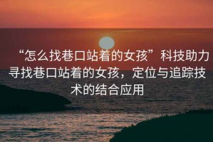 “怎么找巷口站著的女孩”科技助力尋找巷口站著的女孩，定位與追蹤技術(shù)的結(jié)合應(yīng)用