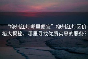 “柳州紅燈哪里便宜”柳州紅燈區(qū)價(jià)格大揭秘，哪里尋找優(yōu)質(zhì)實(shí)惠的服務(wù)？