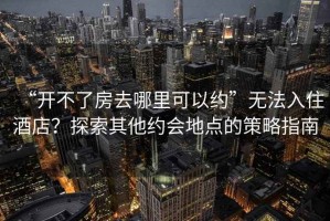 “開(kāi)不了房去哪里可以約”無(wú)法入住酒店？探索其他約會(huì)地點(diǎn)的策略指南