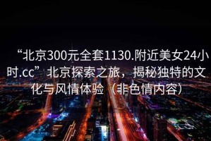 “北京300元全套1130.附近美女24小時.cc”北京探索之旅，揭秘獨特的文化與風(fēng)情體驗（非色情內(nèi)容）