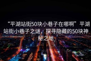 “平湖站街50塊小巷子在哪啊”平湖站街小巷子之謎，探尋隱藏的50塊神秘之地